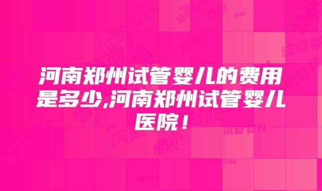 河南郑州试管婴儿的费用是多少,河南郑州试管婴儿医院！