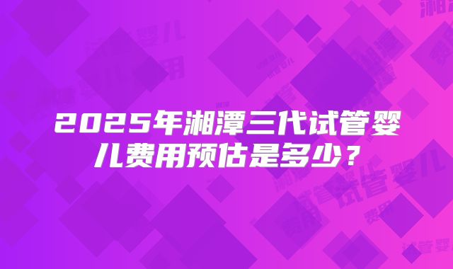 2025年湘潭三代试管婴儿费用预估是多少？