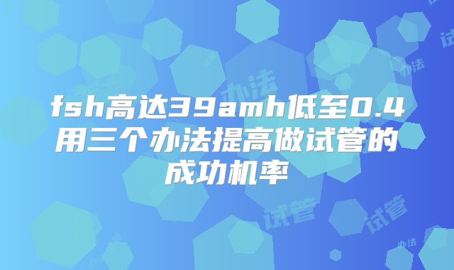 fsh高达39amh低至0.4用三个办法提高做试管的成功机率