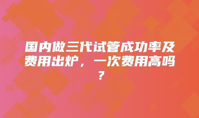 国内做三代试管成功率及费用出炉，一次费用高吗？