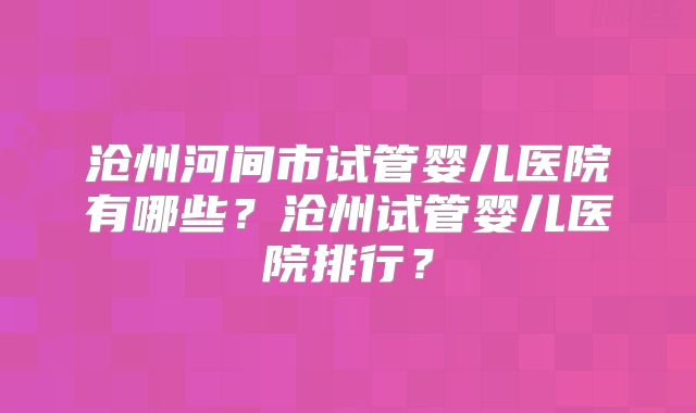 沧州河间市试管婴儿医院有哪些？沧州试管婴儿医院排行？