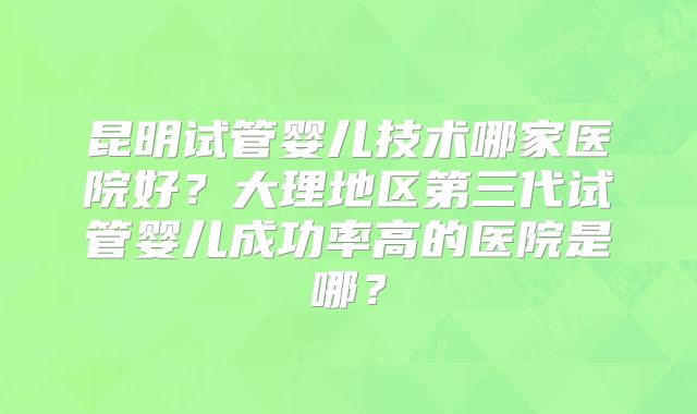 昆明试管婴儿技术哪家医院好?大理地区第三代试管婴儿成功率高的医院是哪?