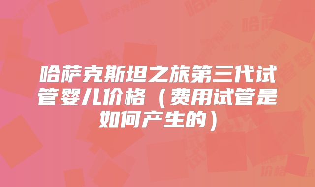 哈萨克斯坦之旅第三代试管婴儿价格（费用试管是如何产生的）