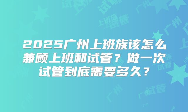 2025广州上班族该怎么兼顾上班和试管?做一次试管到底需要多久?