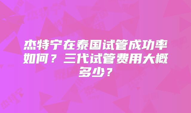 杰特宁在泰国试管成功率如何？三代试管费用大概多少？