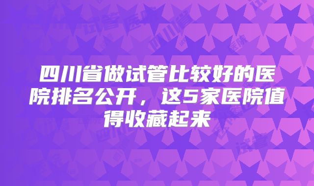 四川省做试管比较好的医院排名公开，这5家医院值得收藏起来