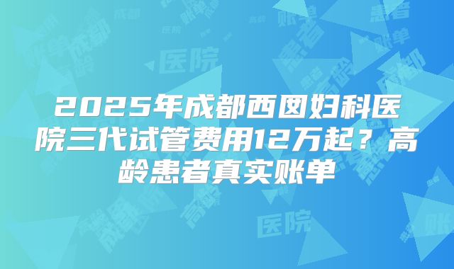 2025年成都西囡妇科医院三代试管费用12万起？高龄患者真实账单