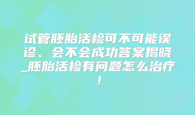 试管胚胎活检可不可能误诊、会不会成功答案揭晓_胚胎活检有问题怎么治疗！