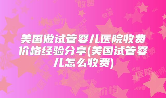 美国做试管婴儿医院收费价格经验分享(美国试管婴儿怎么收费)