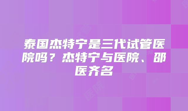 泰国杰特宁是三代试管医院吗?杰特宁与医院、邵医齐名