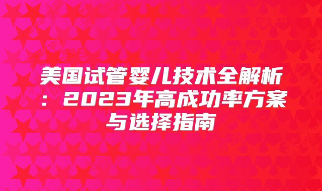 美国试管婴儿技术全解析：2023年高成功率方案与选择指南