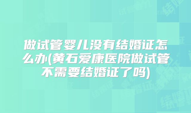 做试管婴儿没有结婚证怎么办(黄石爱康医院做试管不需要结婚证了吗)