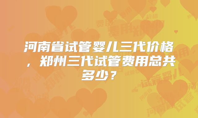 河南省试管婴儿三代价格,郑州三代试管费用总共多少?
