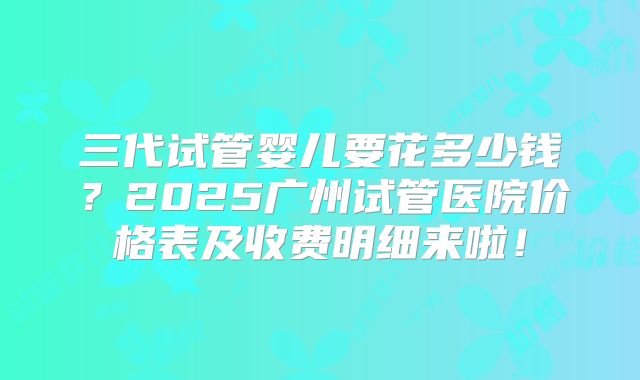 三代试管婴儿要花多少钱？2025广州试管医院价格表及收费明细来啦！