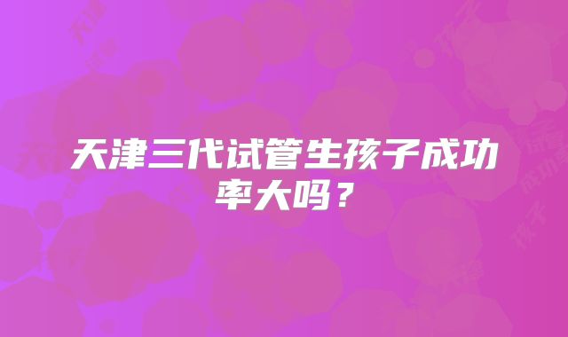 天津三代试管生孩子成功率大吗？