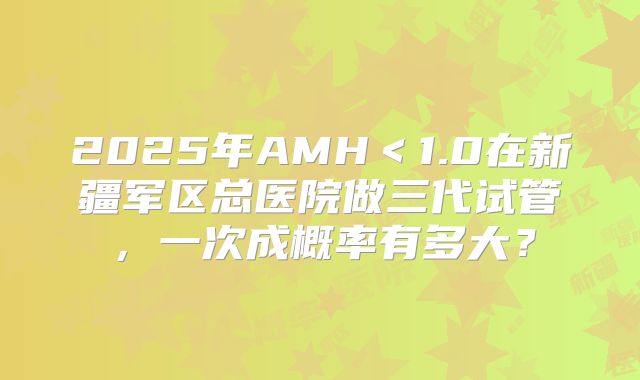 2025年AMH<1.0在新疆军区总医院做三代试管,一次成概率有多大?