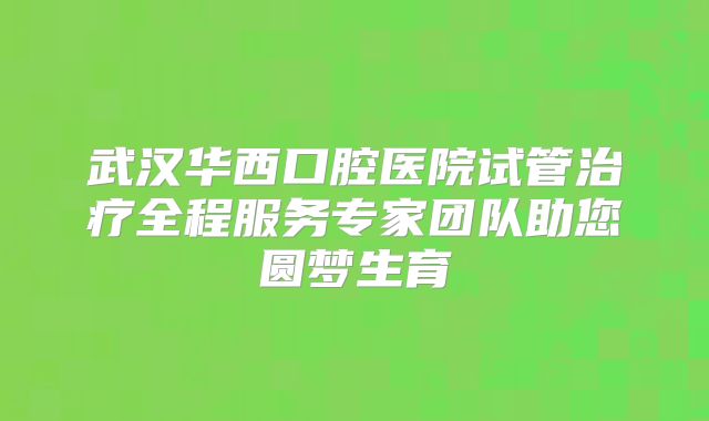 武汉华西口腔医院试管治疗全程服务专家团队助您圆梦生育