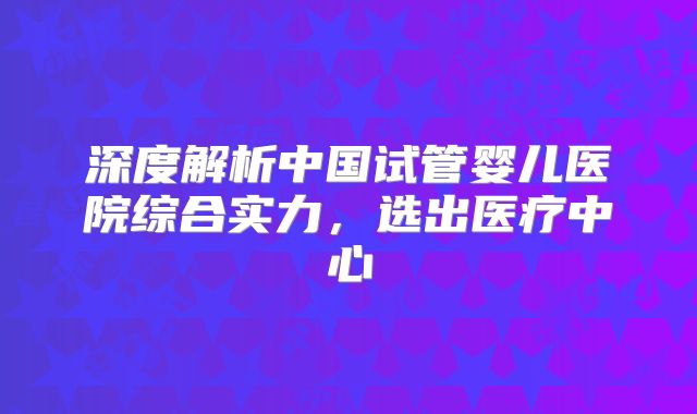 深度解析中国试管婴儿医院综合实力，选出医疗中心