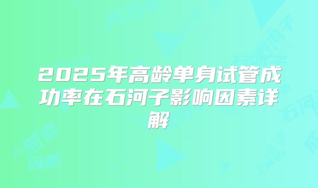 2025年高龄单身试管成功率在石河子影响因素详解