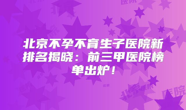 北京不孕不育生子医院新排名揭晓：前三甲医院榜单出炉！