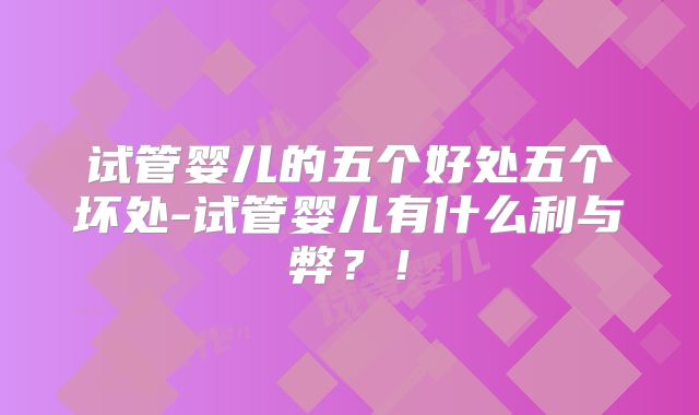 试管婴儿的五个好处五个坏处-试管婴儿有什么利与弊？！