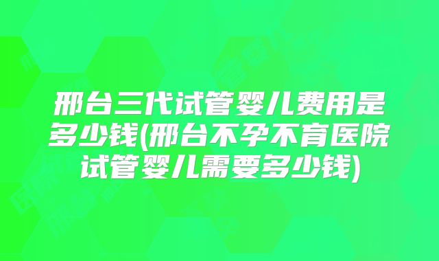 邢台三代试管婴儿费用是多少钱(邢台不孕不育医院试管婴儿需要多少钱)