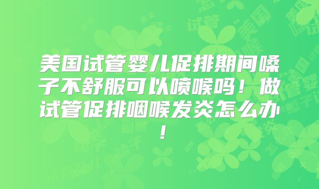 美国试管婴儿促排期间嗓子不舒服可以喷喉吗！做试管促排咽喉发炎怎么办！