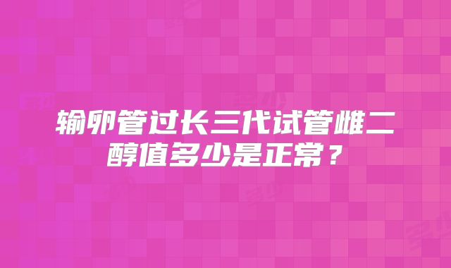 输卵管过长三代试管雌二醇值多少是正常？
