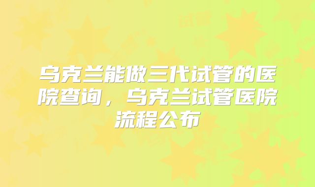 乌克兰能做三代试管的医院查询，乌克兰试管医院流程公布