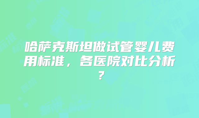 哈萨克斯坦做试管婴儿费用标准,各医院对比分析?