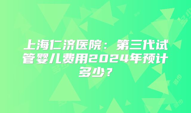 上海仁济医院：第三代试管婴儿费用2024年预计多少？