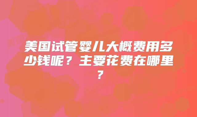 美国试管婴儿大概费用多少钱呢？主要花费在哪里？