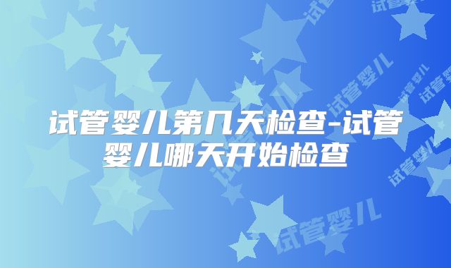 试管婴儿第几天检查-试管婴儿哪天开始检查