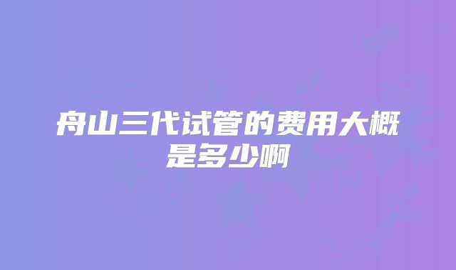 舟山三代试管的费用大概是多少啊