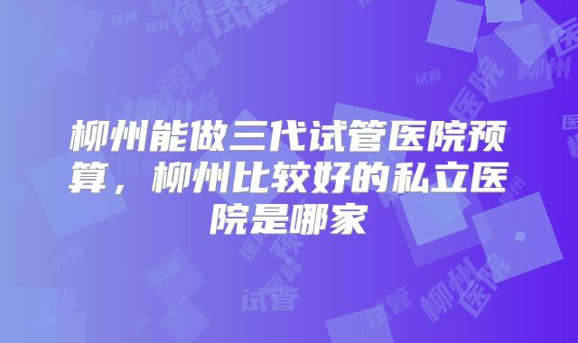 柳州能做三代试管医院预算，柳州比较好的私立医院是哪家