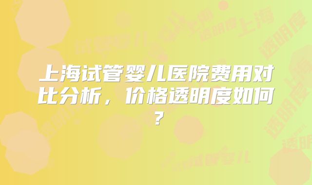 上海试管婴儿医院费用对比分析，价格透明度如何？