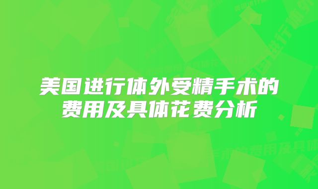 美国进行体外受精手术的费用及具体花费分析