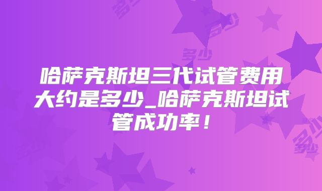 哈萨克斯坦三代试管费用大约是多少_哈萨克斯坦试管成功率！