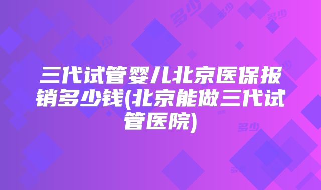 三代试管婴儿北京医保报销多少钱(北京能做三代试管医院)