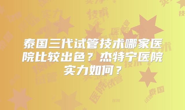 泰国三代试管技术哪家医院比较出色？杰特宁医院实力如何？