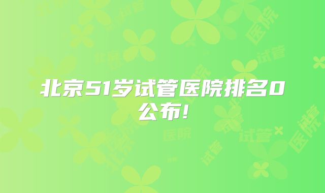 北京51岁试管医院排名0公布!