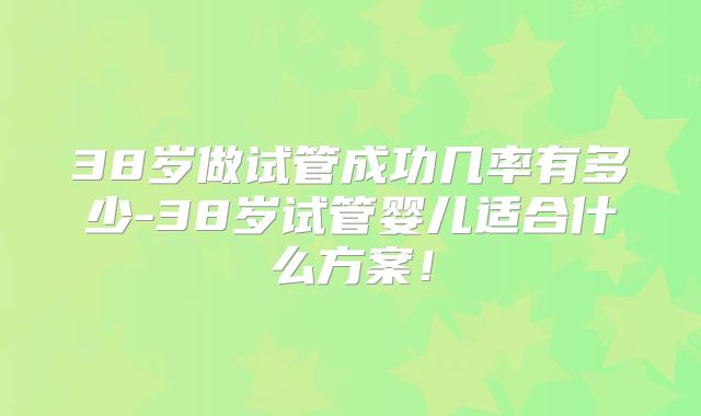 38岁做试管成功几率有多少-38岁试管婴儿适合什么方案！