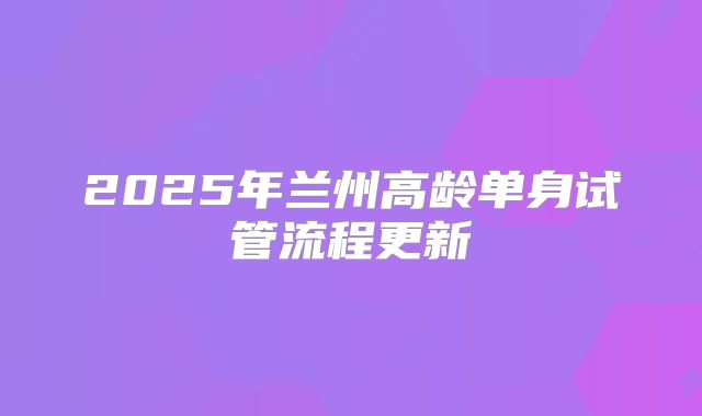 2025年兰州高龄单身试管流程更新