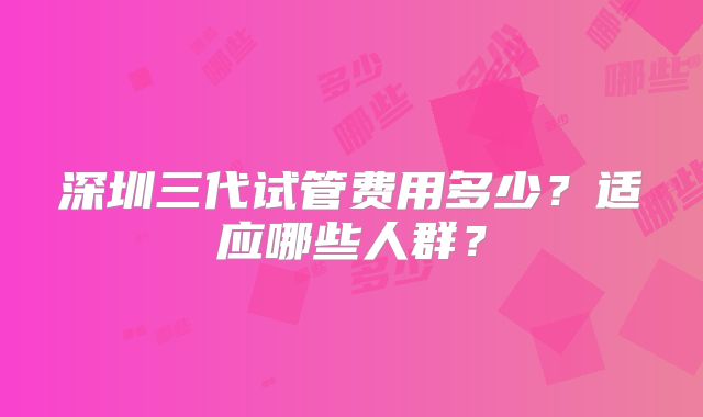 深圳三代试管费用多少？适应哪些人群？