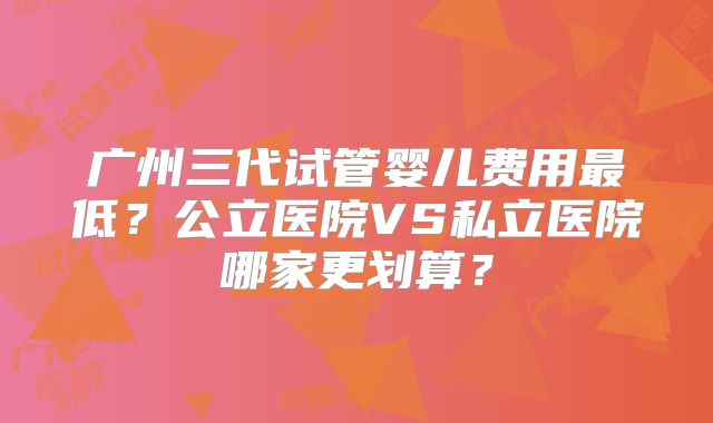 广州三代试管婴儿费用最低?公立医院VS私立医院哪家更划算?