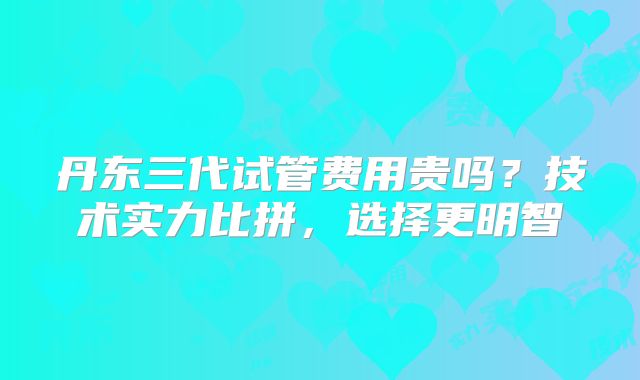 丹东三代试管费用贵吗?技术实力比拼,选择更明智