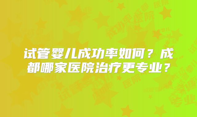 试管婴儿成功率如何？成都哪家医院治疗更专业？