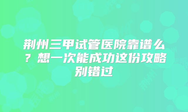 荆州三甲试管医院靠谱么?想一次能成功这份攻略别错过