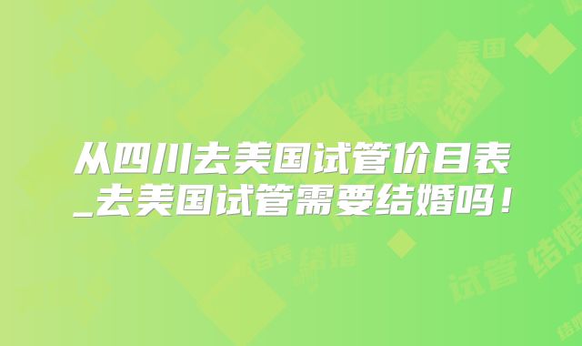 从四川去美国试管价目表_去美国试管需要结婚吗!