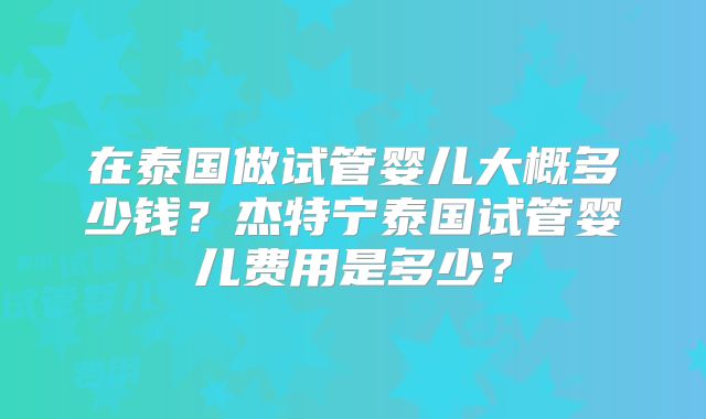在泰国做试管婴儿大概多少钱？杰特宁泰国试管婴儿费用是多少？